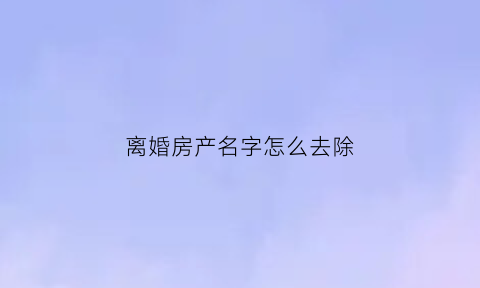 离婚房产名字怎么去除(离婚房产去名)