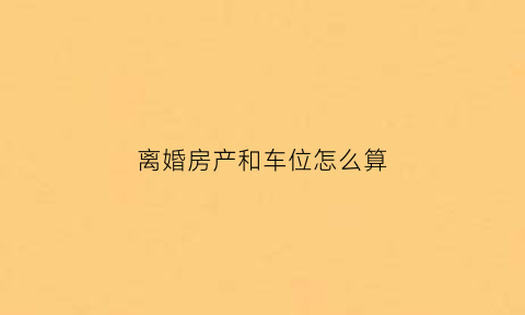 离婚房产和车位怎么算