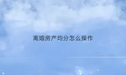 离婚房产均分怎么操作(2021离婚房产怎么分)