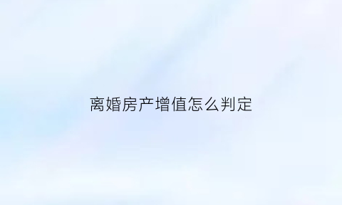 离婚房产增值怎么判定(离婚房屋增值怎么算)