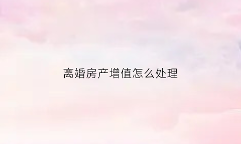 离婚房产增值怎么处理(离婚房产增值)