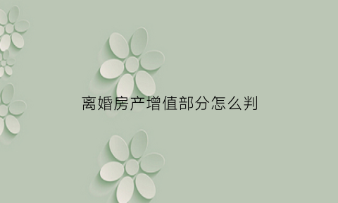 离婚房产增值部分怎么判(离婚时房产增值)