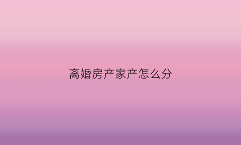 离婚房产家产怎么分(离婚房产家产怎么分配)