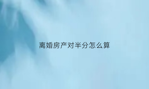 离婚房产对半分怎么算(离婚房产对半分的协议怎么写)