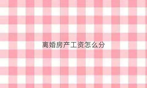 离婚房产工资怎么分(离婚房产怎么算)