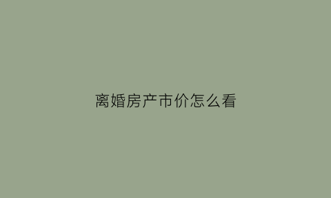 离婚房产市价怎么看(离婚时房子的价值是按什么估算)