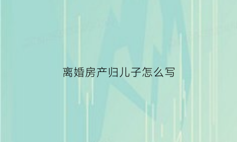 离婚房产归儿子怎么写(离婚房产给儿子)