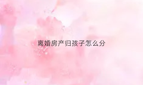 离婚房产归孩子怎么分(离婚房产归孩子怎么写)