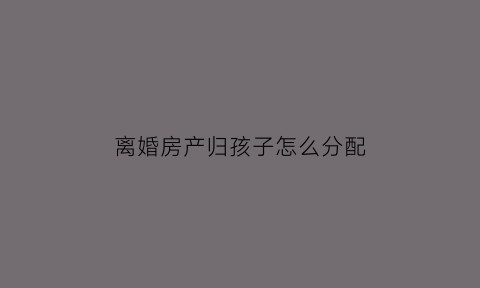 离婚房产归孩子怎么分配(离婚房产归孩子怎么写)
