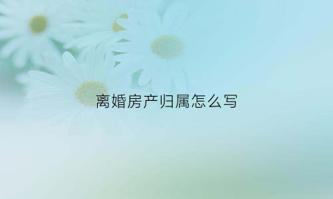 离婚房产归属怎么写(离婚房产归属怎么写协议)