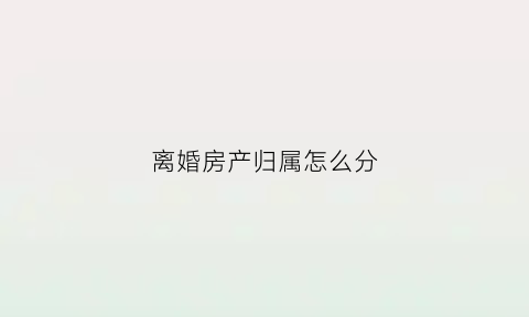 离婚房产归属怎么分(离婚房子产权归谁)
