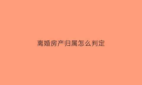 离婚房产归属怎么判定(离婚房子的归属)