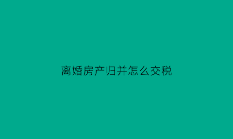离婚房产归并怎么交税(离婚房产归并怎么交税的)