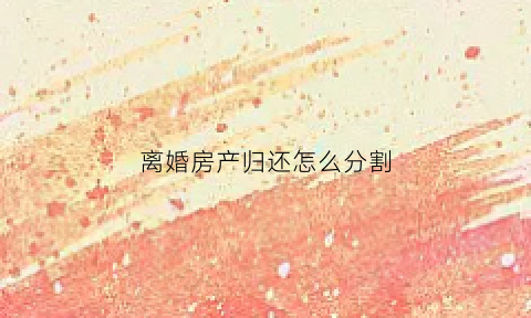 离婚房产归还怎么分割(离婚时房产怎样分割)