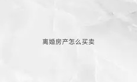 离婚房产怎么买卖(离婚房产怎么买卖划算)