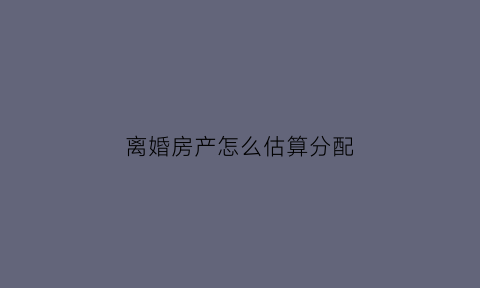 离婚房产怎么估算分配(离婚房产按什么价怎么分配)