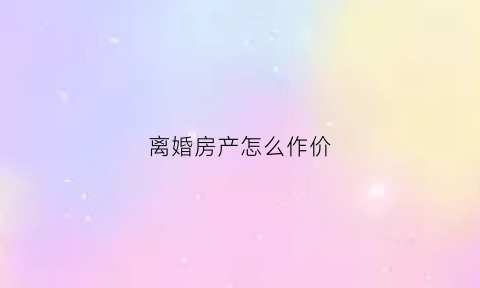 离婚房产怎么作价(离婚房产如何作价)