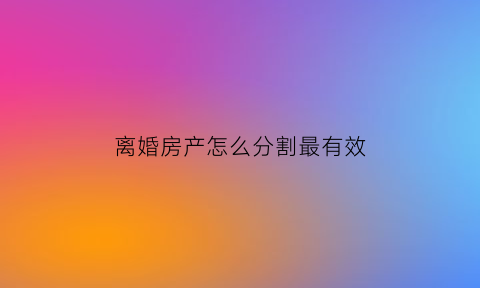 离婚房产怎么分割最有效(离婚房产分割怎么分)