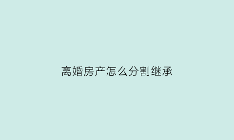 离婚房产怎么分割继承(离婚房产怎么分割)