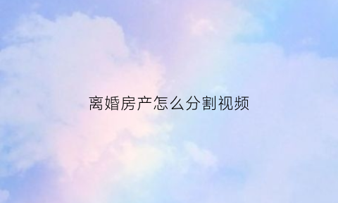 离婚房产怎么分割视频(离婚房产怎么分割视频教程)