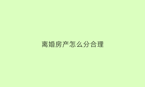 离婚房产怎么分合理(离婚房产怎么分割)