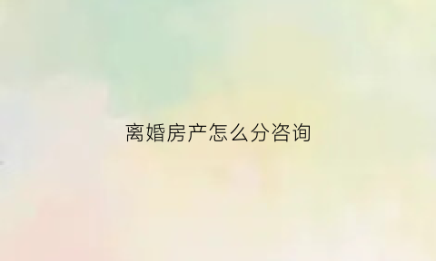 离婚房产怎么分咨询(离婚房产分割怎么办理)