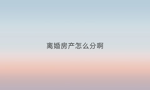 离婚房产怎么分啊(如果离婚房产怎么分的)