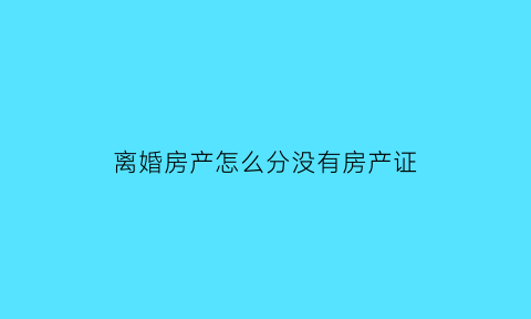 离婚房产怎么分没有房产证(离婚无房产证怎么分配)