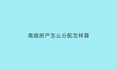 离婚房产怎么分配怎样算(离婚房产怎么分割)