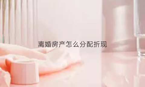 离婚房产怎么分配折现(离婚房产怎么分配折现费用)