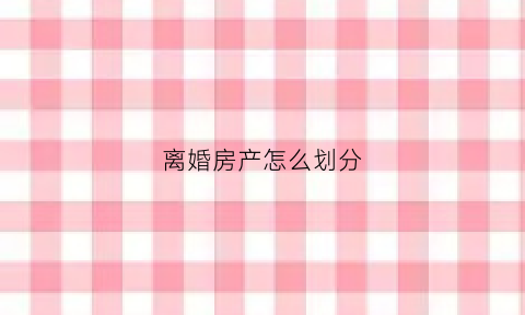 离婚房产怎么划分(离婚的房产怎么分)