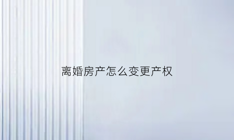 离婚房产怎么变更产权(离婚房屋产权变更办理流程)