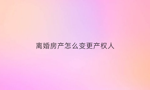 离婚房产怎么变更产权人(离婚房产怎么变更产权人呢)