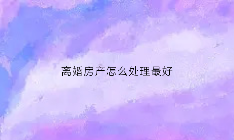 离婚房产怎么处理最好(离婚房产怎么处理最好呢)