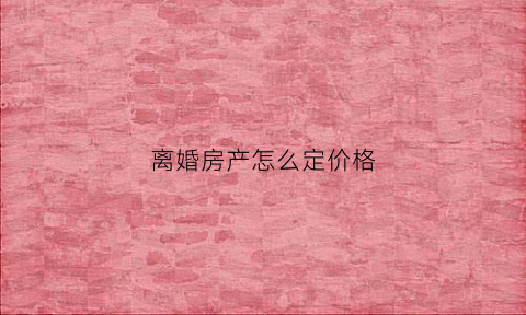 离婚房产怎么定价格(离婚房子价格由谁评估)