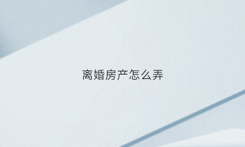 离婚房产怎么弄(离婚房产手续办理)