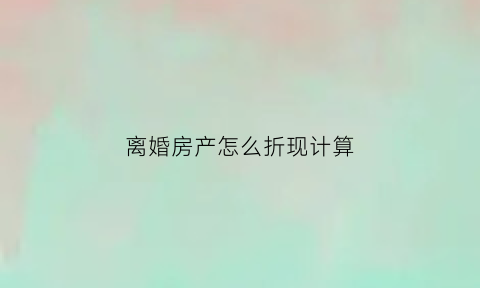 离婚房产怎么折现计算(离婚房产折现给另一方怎么算)
