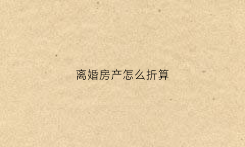 离婚房产怎么折算(离婚房产如何定价)