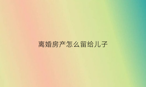 离婚房产怎么留给儿子(夫妻离婚房子留给孩子怎么写)
