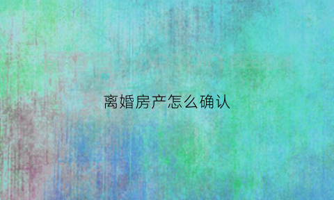 离婚房产怎么确认(离婚房子价值怎么确定)