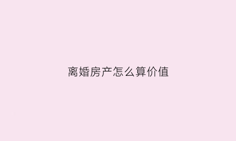 离婚房产怎么算价值(离婚房产算谁的)
