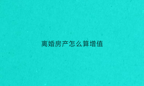 离婚房产怎么算增值(离婚房子增值)