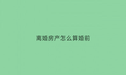 离婚房产怎么算婚前(离婚房产怎么算婚前房产)