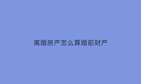 离婚房产怎么算婚前财产(离婚前的房产)