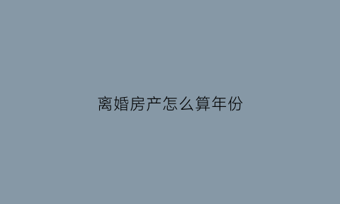离婚房产怎么算年份(离婚房产怎么算年份和时间)