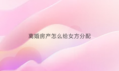 离婚房产怎么给女方分配(离婚房子归女方怎么写)
