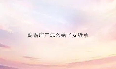 离婚房产怎么给子女继承(离婚房子产权归孩子所有怎么流程)