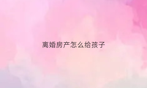 离婚房产怎么给孩子(离婚房产怎么给孩子加名字)