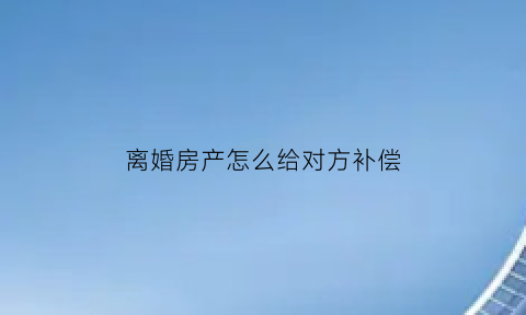 离婚房产怎么给对方补偿(离婚房产给一方怎么办理)