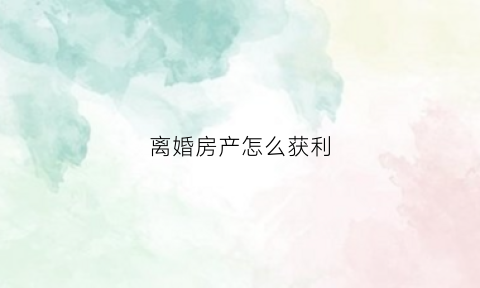 离婚房产怎么获利(离婚房子怎么算共同财产)